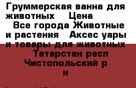 Груммерская ванна для животных. › Цена ­ 25 000 - Все города Животные и растения » Аксесcуары и товары для животных   . Татарстан респ.,Чистопольский р-н